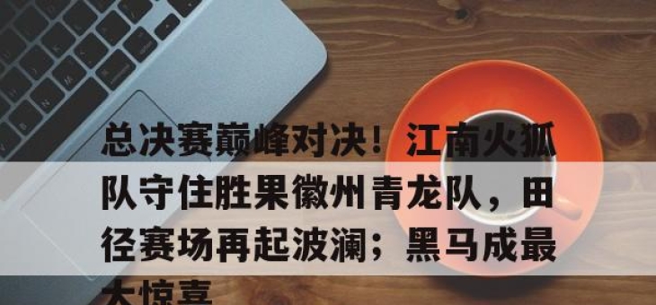 关于总决赛巅峰对决！江南火狐队守住胜果徽州青龙队，田径赛场再起波澜；黑马成最大惊喜的信息
